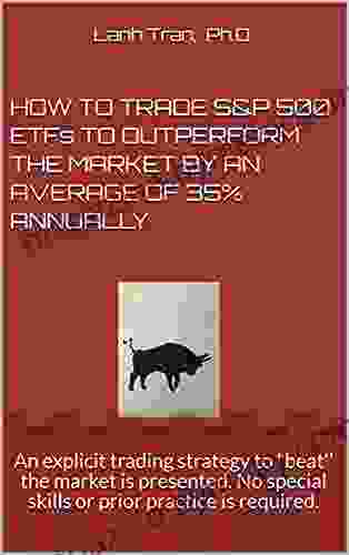 HOW TO TRADE S P 500 ETFs TO OUTPERFORM THE MARKET BY AN AVERAGE OF 35% ANNUALLY: An Explicit Trading Strategy To Beat The Market Is Presented No Special Skills Or Prior Practice Is Required